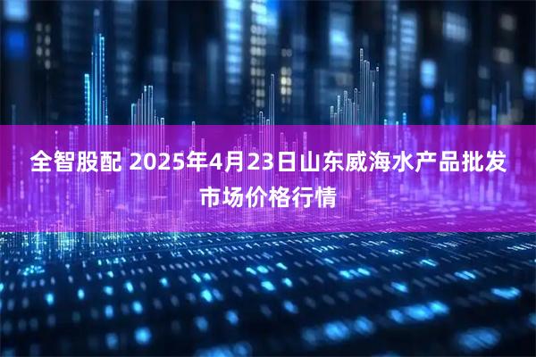全智股配 2025年4月23日山东威海水产品批发市场价格行情