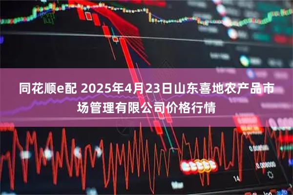 同花顺e配 2025年4月23日山东喜地农产品市场管理有限公司价格行情