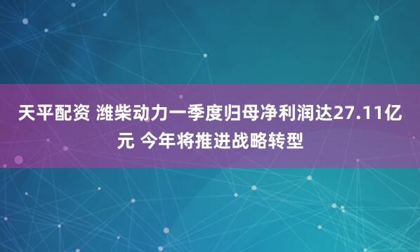 天平配资 潍柴动力一季度归母净利润达27.11亿元 今年将推进战略转型