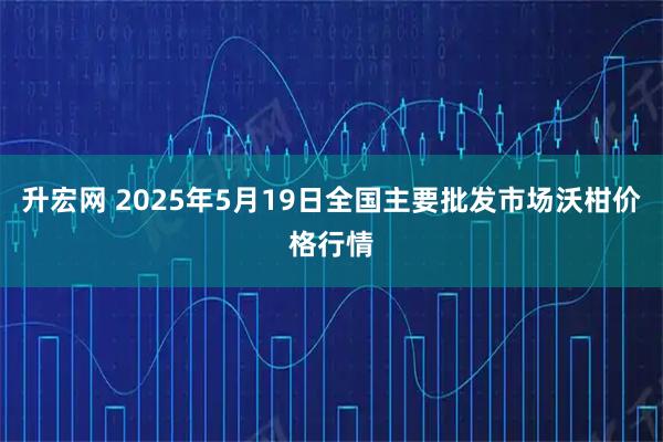 升宏网 2025年5月19日全国主要批发市场沃柑价格行情