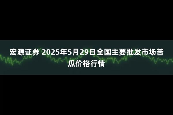 宏源证券 2025年5月29日全国主要批发市场苦瓜价格行情