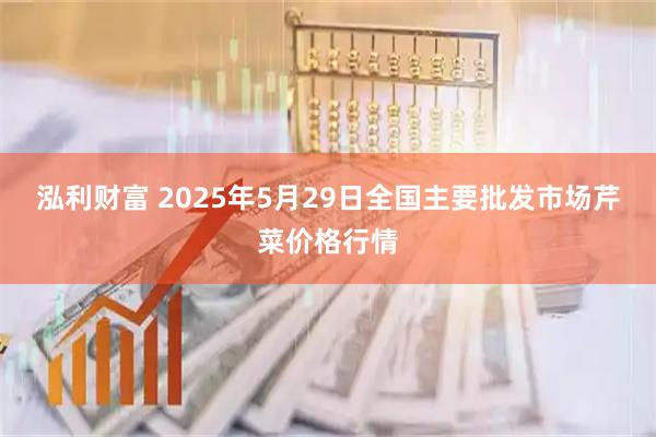 泓利财富 2025年5月29日全国主要批发市场芹菜价格行情