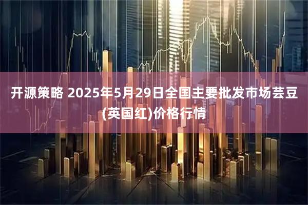 开源策略 2025年5月29日全国主要批发市场芸豆(英国红)价格行情