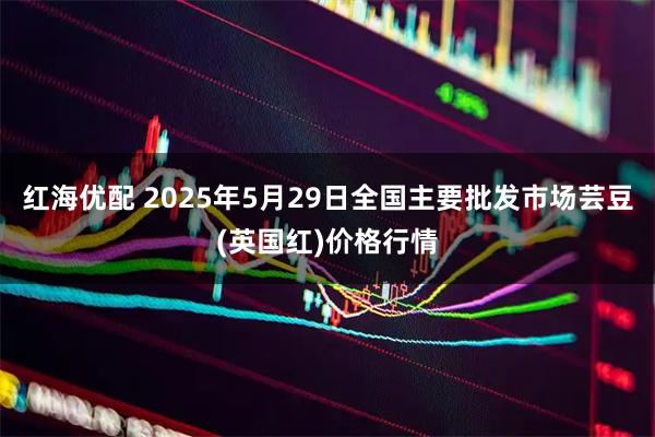 红海优配 2025年5月29日全国主要批发市场芸豆(英国红)价格行情