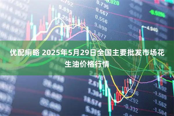 优配痢略 2025年5月29日全国主要批发市场花生油价格行情