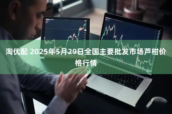 淘优配 2025年5月29日全国主要批发市场芦柑价格行情