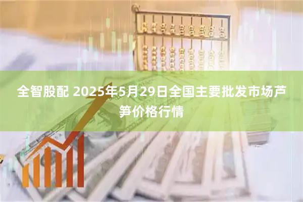 全智股配 2025年5月29日全国主要批发市场芦笋价格行情