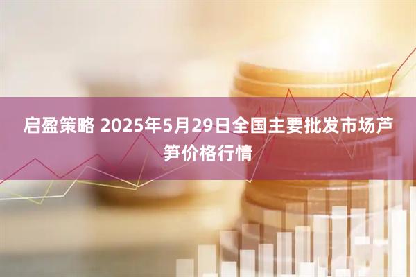 启盈策略 2025年5月29日全国主要批发市场芦笋价格行情