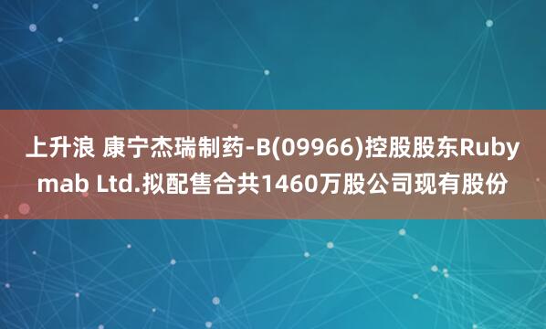 上升浪 康宁杰瑞制药-B(09966)控股股东Rubymab Ltd.拟配售合共1460万股公司现有股份
