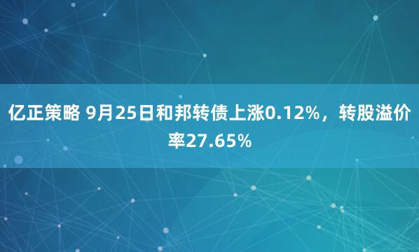 亿正策略 9月25日和邦转债上涨0.12%，转股溢价率27.65%