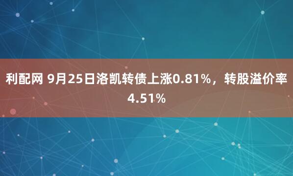 利配网 9月25日洛凯转债上涨0.81%，转股溢价率4.51%