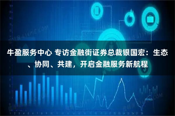 牛盈服务中心 专访金融街证券总裁银国宏：生态、协同、共建，开启金融服务新航程