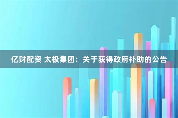 亿财配资 太极集团：关于获得政府补助的公告