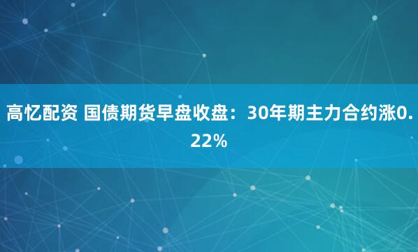 高忆配资 国债期货早盘收盘：30年期主力合约涨0.22%