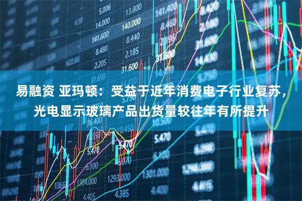 易融资 亚玛顿：受益于近年消费电子行业复苏，光电显示玻璃产品出货量较往年有所提升