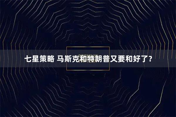 七星策略 马斯克和特朗普又要和好了？