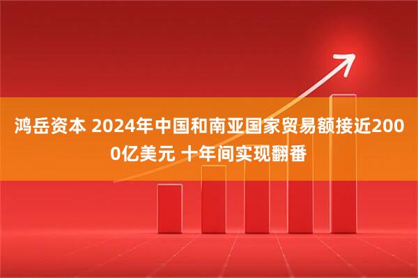 鸿岳资本 2024年中国和南亚国家贸易额接近2000亿美元 十年间实现翻番