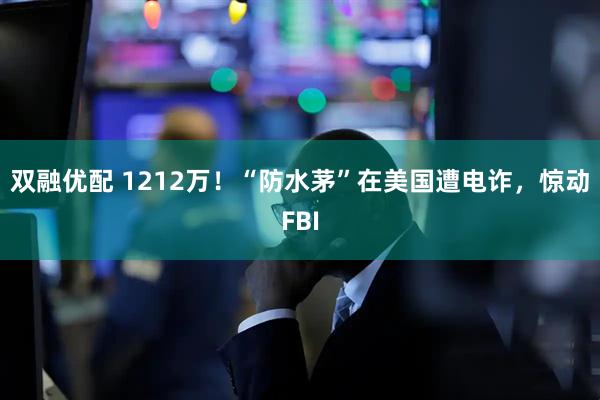 双融优配 1212万！“防水茅”在美国遭电诈，惊动FBI