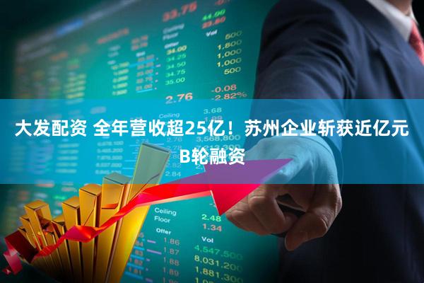 大发配资 全年营收超25亿！苏州企业斩获近亿元B轮融资