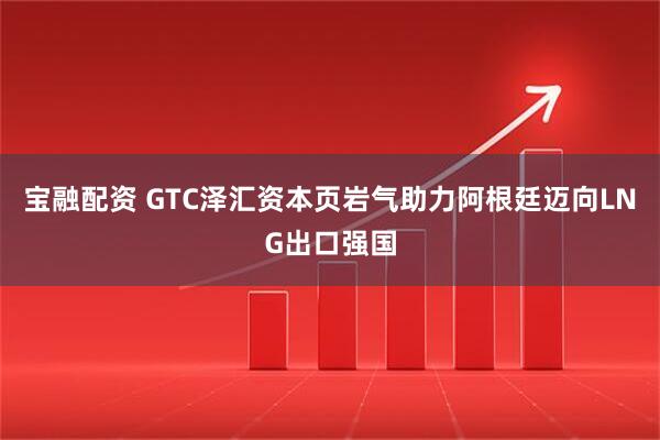 宝融配资 GTC泽汇资本页岩气助力阿根廷迈向LNG出口强国