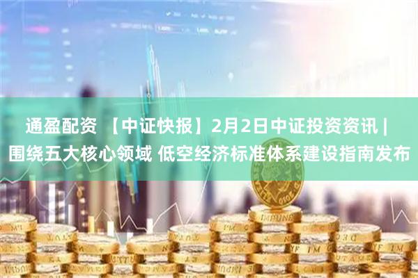 通盈配资 【中证快报】2月2日中证投资资讯 | 围绕五大核心领域 低空经济标准体系建设指南发布