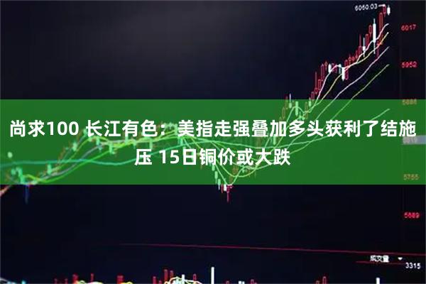 尚求100 长江有色:美指走强叠加多头获利了结施压 15日铜价或大跌
