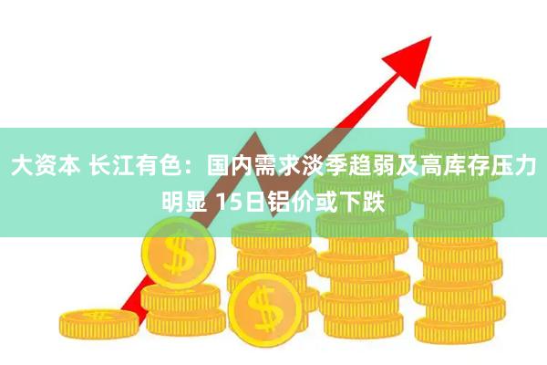 大资本 长江有色：国内需求淡季趋弱及高库存压力明显 15日铝价或下跌