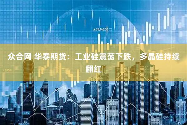 众合网 华泰期货：工业硅震荡下跌，多晶硅持续翻红