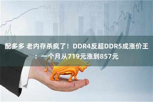 配多多 老内存杀疯了!DDR4反超DDR5成涨价王:一个月从719元涨到857元