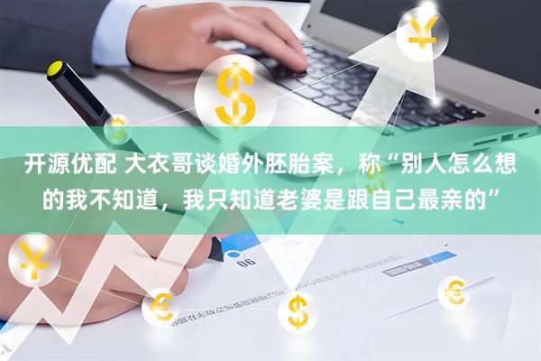 开源优配 大衣哥谈婚外胚胎案，称“别人怎么想的我不知道，我只知道老婆是跟自己最亲的”